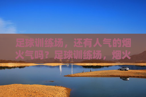 足球训练场，还有人气的烟火气吗？足球训练场，烟火气还在吗？