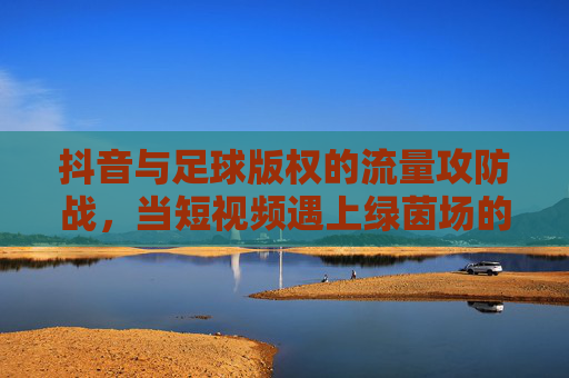 抖音与足球版权的流量攻防战，当短视频遇上绿茵场的版权红线，抖音足球版权攻防战，短视频触碰绿茵场版权红线