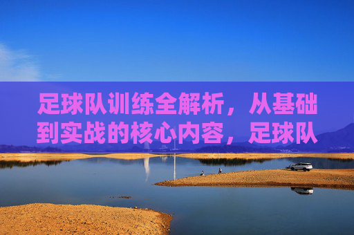 足球队训练全解析，从基础到实战的核心内容，足球队训练全解析，从基础到实战的核心内容