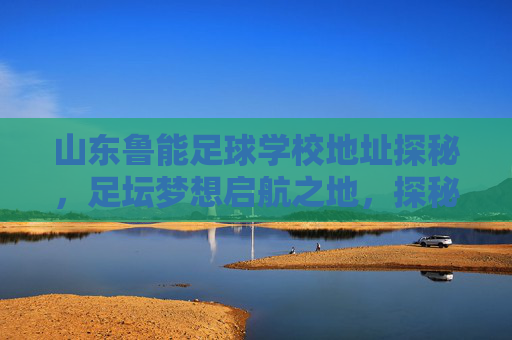 山东鲁能足球学校地址探秘，足坛梦想启航之地，探秘山东鲁能足球学校，足坛梦想启航地