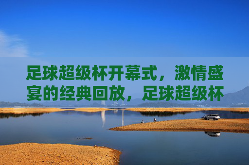 足球超级杯开幕式，激情盛宴的经典回放，足球超级杯开幕式，激情盛宴的经典回放