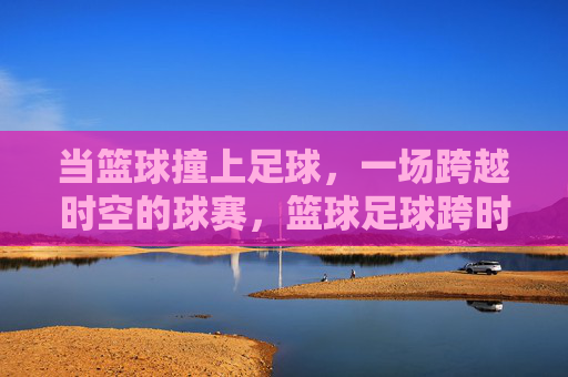 当篮球撞上足球，一场跨越时空的球赛，篮球足球跨时空碰撞