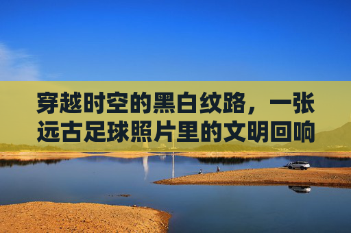 穿越时空的黑白纹路，一张远古足球照片里的文明回响，穿越时空的黑白纹路，远古足球的文明回响