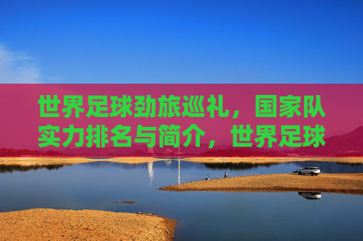 世界足球劲旅巡礼，国家队实力排名与简介，世界足球劲旅巡礼，国家队实力排名与简介