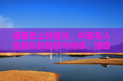 绿茵场上的星光，中国名人足球队的热爱与传承，绿茵星光，热爱传承，中国名人足球队