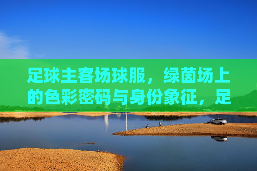 足球主客场球服，绿茵场上的色彩密码与身份象征，足球主客场球服，绿茵场的色彩身份密码