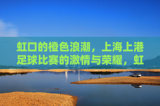 虹口的橙色浪潮，上海上港足球比赛的激情与荣耀，虹口橙色浪潮，上海上港足球的激情与荣耀