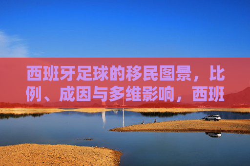 西班牙足球的移民图景，比例、成因与多维影响，西班牙足球的移民现象，比例、成因与多维影响