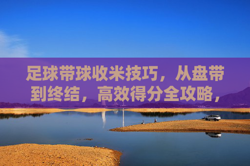 足球带球收米技巧，从盘带到终结，高效得分全攻略，足球盘带到终结收米技巧，高效得分全攻略