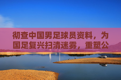 彻查中国男足球员资料，为国足复兴扫清迷雾，重塑公信力，彻查球员资料为国足复兴扫清迷雾重塑公信力
