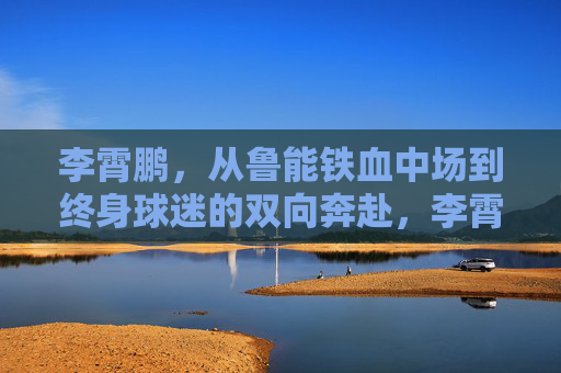 李霄鹏，从鲁能铁血中场到终身球迷的双向奔赴，李霄鹏，从鲁能铁血中场到终身球迷的双向奔赴