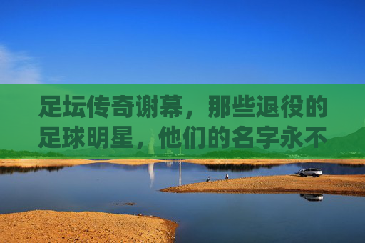 足坛传奇谢幕，那些退役的足球明星，他们的名字永不褪色，足坛传奇谢幕，名字永不褪色