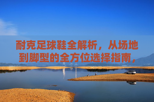 耐克足球鞋全解析，从场地到脚型的全方位选择指南，耐克足球鞋场地与脚型全方位选择指南