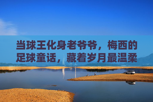 当球王化身老爷爷，梅西的足球童话，藏着岁月最温柔的答案，当球王化身老爷爷，梅西童话里的岁月温柔