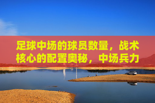 足球中场的球员数量，战术核心的配置奥秘，中场兵力与战术核心配置的奥秘