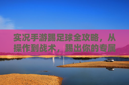实况手游踢足球全攻略，从操作到战术，踢出你的专属精彩，实况手游足球全攻略，从操作到战术，踢出专属精彩