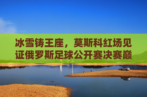冰雪铸王座，莫斯科红场见证俄罗斯足球公开赛决赛巅峰对决，冰雪铸王座！莫斯科红场见证俄罗斯足球公开赛决赛巅峰对决