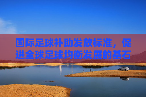 国际足球补助发放标准，促进全球足球均衡发展的基石，国际足球补助发放标准，全球足球均衡发展的基石