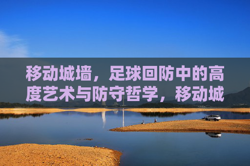 移动城墙，足球回防中的高度艺术与防守哲学，移动城墙，足球回防的艺术与哲学