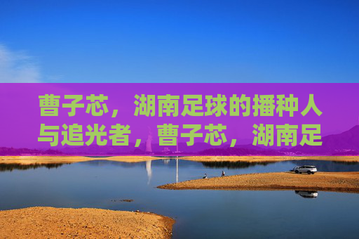 曹子芯，湖南足球的播种人与追光者，曹子芯，湖南足球的播种人与追光者