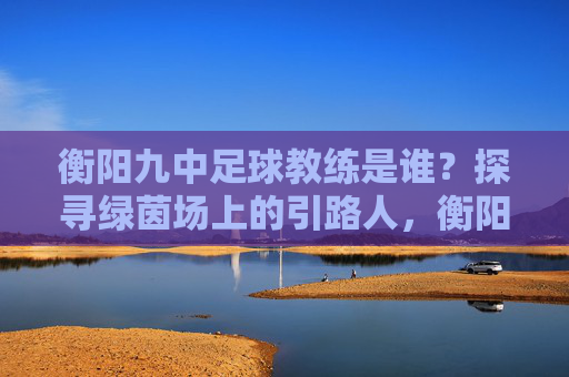 衡阳九中足球教练是谁？探寻绿茵场上的引路人，衡阳九中足球教练，绿茵场上的引路人