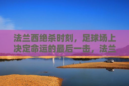 法兰西绝杀时刻，足球场上决定命运的最后一击，法兰西绝杀，足球场决定命运的最后一击