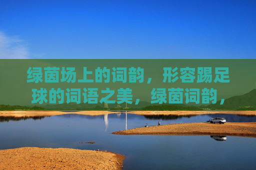 绿茵场上的词韵，形容踢足球的词语之美，绿茵词韵，足球词语之美