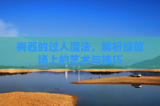 梅西的过人魔法，解析绿茵场上的艺术与技巧
