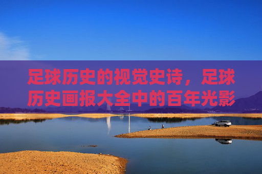 足球历史的视觉史诗，足球历史画报大全中的百年光影，足球百年视觉史诗，光影历史画报大全
