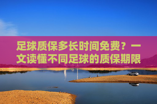 足球质保多长时间免费？一文读懂不同足球的质保期限与权益，足球质保多久免费？不同足球质保期限与权益指南