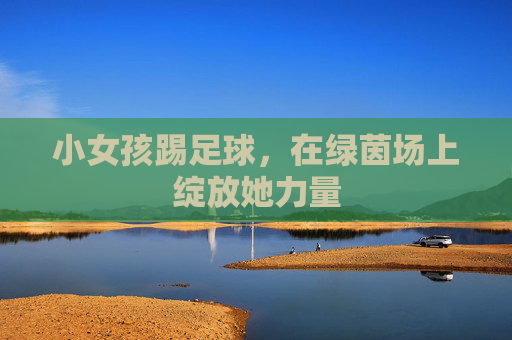 小女孩踢足球，在绿茵场上绽放她力量