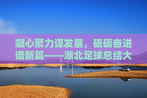 凝心聚力谋发展，砥砺奋进谱新篇——湖北足球总结大会圆满召开，凝心聚力谋发展，砥砺奋进谱新篇——湖北足球总结大会圆满召开