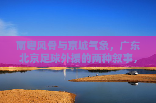 南粤风骨与京城气象，广东北京足球外援的两种叙事，南粤风骨与京城气象，足球外援的两种叙事