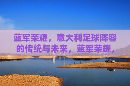 蓝军荣耀，意大利足球阵容的传统与未来，蓝军荣耀，意大利足球的传统与未来