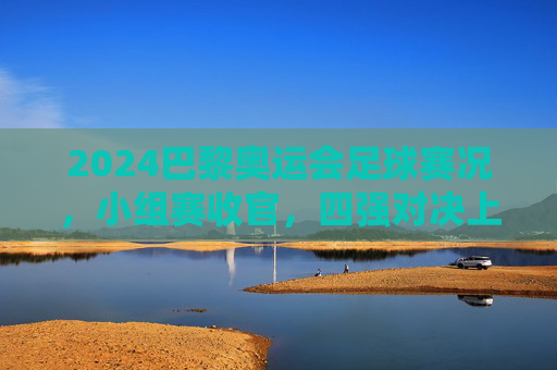 2024巴黎奥运会足球赛况，小组赛收官，四强对决上演巅峰对决，2024巴黎奥运会足球小组赛收官 四强上演巅峰对决