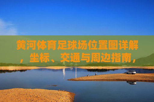 黄河体育足球场位置图详解，坐标、交通与周边指南，黄河体育足球场位置图详解，坐标、交通与周边指南