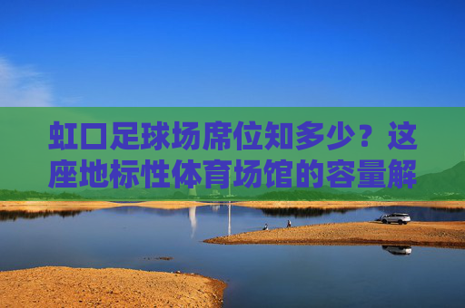 虹口足球场席位知多少？这座地标性体育场馆的容量解析，虹口足球场容量解析