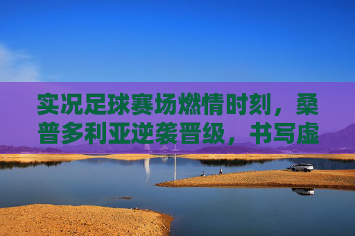 实况足球赛场燃情时刻，桑普多利亚逆袭晋级，书写虚拟传奇，实况足球燃情时刻，桑普多利亚逆袭晋级书写虚拟传奇