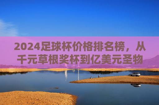 2024足球杯价格排名榜，从千元草根奖杯到亿美元圣物，谁是最贵足球杯？