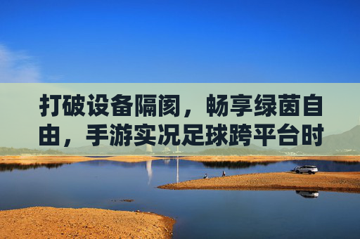 打破设备隔阂，畅享绿茵自由，手游实况足球跨平台时代来临，手游实况足球跨平台，打破设备隔阂，畅享绿茵自由