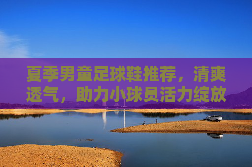 夏季男童足球鞋推荐，清爽透气，助力小球员活力绽放，夏季清爽透气男童足球鞋，助力小球员活力绽放