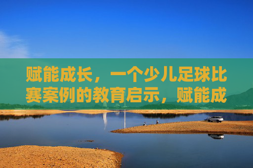 赋能成长，一个少儿足球比赛案例的教育启示，赋能成长，少儿足球比赛案例的教育启示