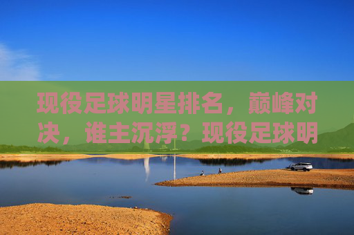 现役足球明星排名，巅峰对决，谁主沉浮？现役足球明星巅峰对决，排名谁主沉浮