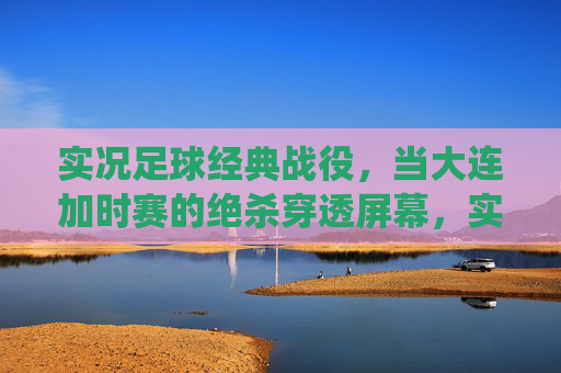 实况足球经典战役，当大连加时赛的绝杀穿透屏幕，实况足球经典战役，大连加时绝杀穿透屏幕