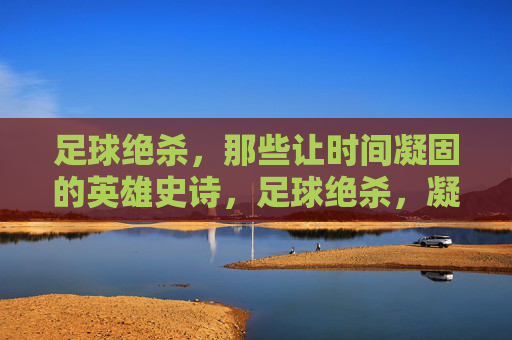 足球绝杀，那些让时间凝固的英雄史诗，足球绝杀，凝固时间的英雄史诗