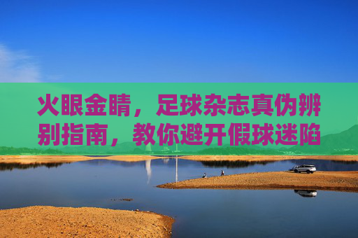 火眼金睛，足球杂志真伪辨别指南，教你避开假球迷陷阱
