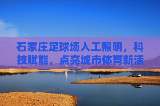 石家庄足球场人工照明，科技赋能，点亮城市体育新活力，科技赋能照明 石家庄足球场点亮城市体育新活力