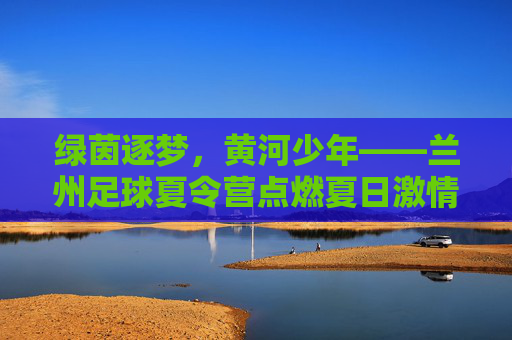 绿茵逐梦，黄河少年——兰州足球夏令营点燃夏日激情，绿茵逐梦，黄河少年——兰州足球夏令营点燃夏日激情