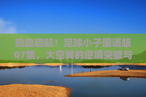 热血启航！足球小子国语版07集，大空翼的逆境突破与团队之光的闪耀