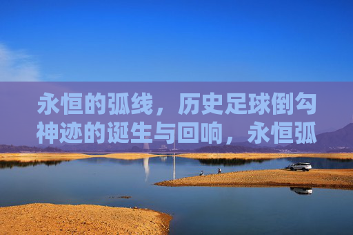 永恒的弧线，历史足球倒勾神迹的诞生与回响，永恒弧线，足球倒勾神迹的诞生与回响